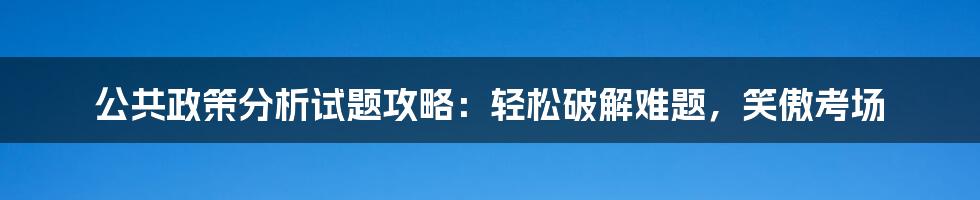 公共政策分析试题攻略:轻松破解难题,笑傲考场