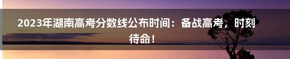 2023年湖南高考分数线公布时间:备战高考,时刻待命!