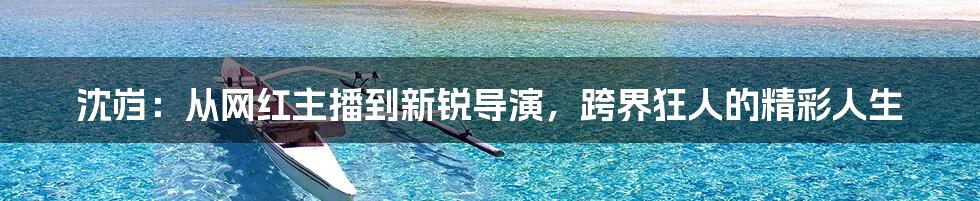 沈岿:从网红主播到新锐导演,跨界狂人的精彩人生