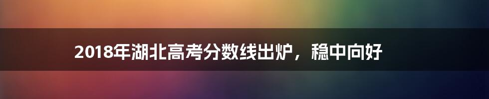 2018年湖北高考分数线出炉,稳中向好