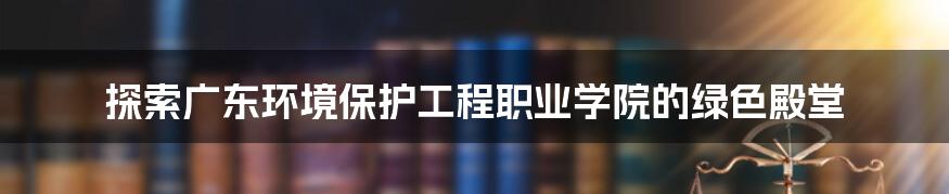 探索广东环境保护工程职业学院的绿色殿堂