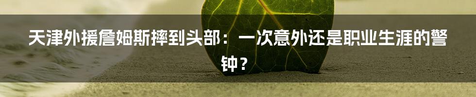 天津外援詹姆斯摔到头部：一次意外还是职业生涯的警钟？