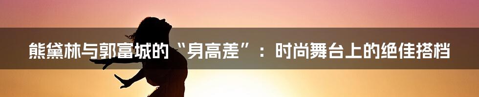 熊黛林与郭富城的“身高差”:时尚舞台上的绝佳搭档