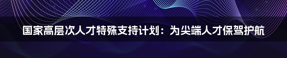 国家高层次人才特殊支持计划:为尖端人才保驾护航