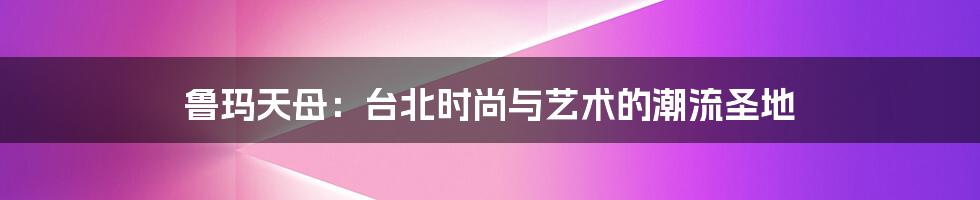 鲁玛天母：台北时尚与艺术的潮流圣地