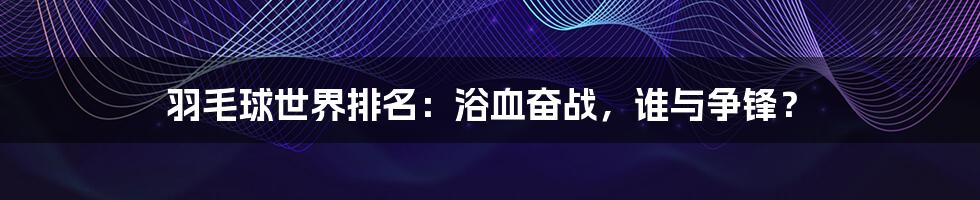 羽毛球世界排名:浴血奋战,谁与争锋?
