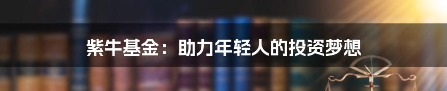 紫牛基金:助力年轻人的投资梦想