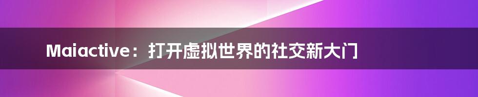 Maiactive：打开虚拟世界的社交新大门