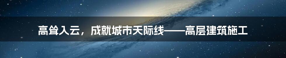 高耸入云,成就城市天际线——高层建筑施工