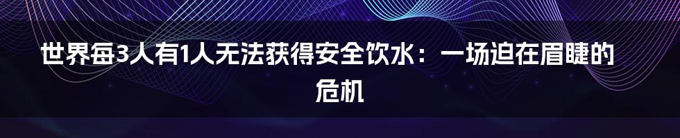 世界每3人有1人无法获得安全饮水:一场迫在眉睫的危机