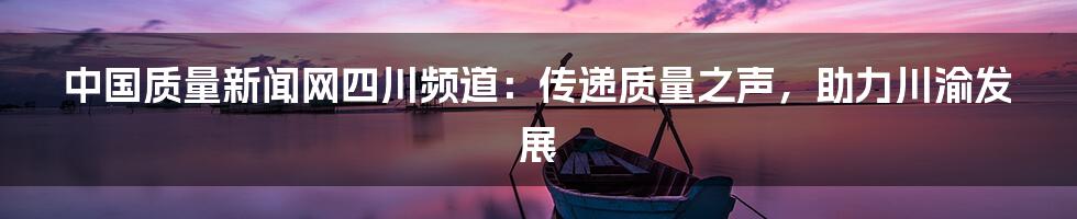 中国质量新闻网四川频道:传递质量之声,助力川渝发展