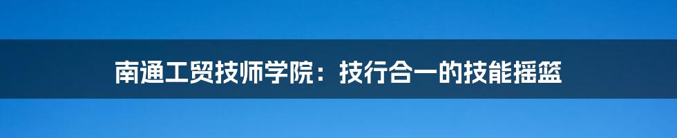 南通工贸技师学院:技行合一的技能摇篮