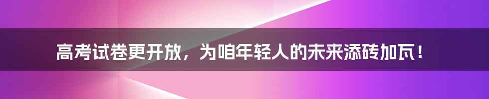 高考试卷更开放,为咱年轻人的未来添砖加瓦!