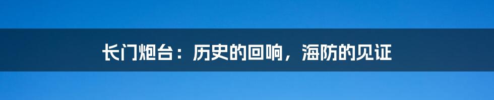 长门炮台:历史的回响,海防的见证