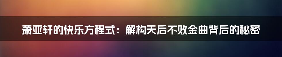 萧亚轩的快乐方程式:解构天后不败金曲背后的秘密