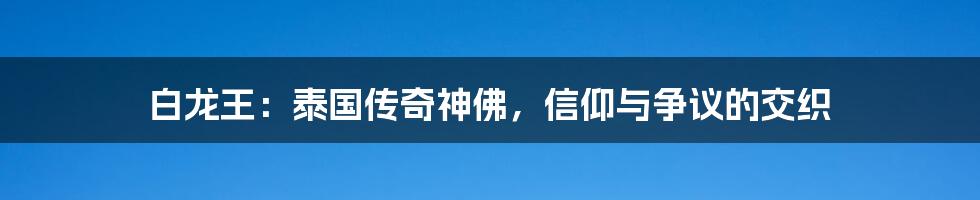 白龙王:泰国传奇神佛,信仰与争议的交织
