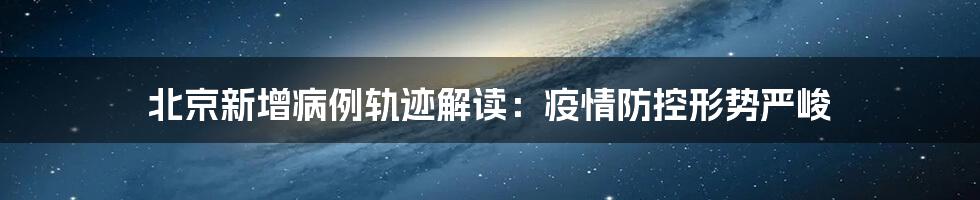 北京新增病例轨迹解读：疫情防控形势严峻