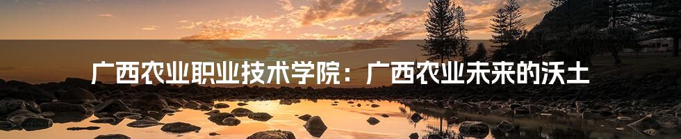 广西农业职业技术学院:广西农业未来的沃土