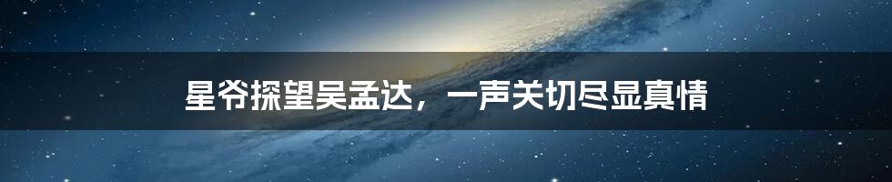 星爷探望吴孟达,一声关切尽显真情