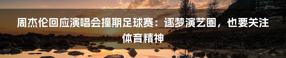 周杰伦回应演唱会撞期足球赛：逐梦演艺圈，也要关注体育精神