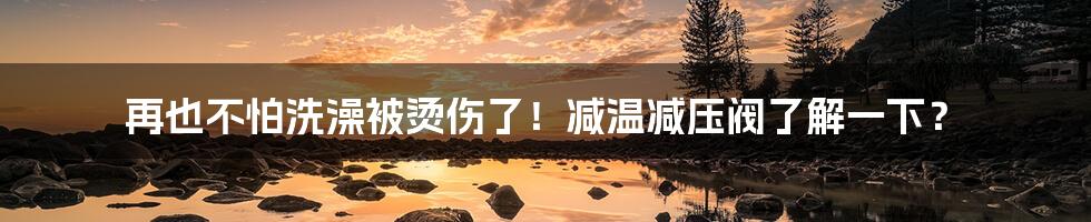 再也不怕洗澡被烫伤了!减温减压阀了解一下?
