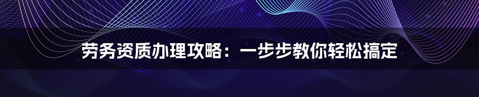 劳务资质办理攻略：一步步教你轻松搞定