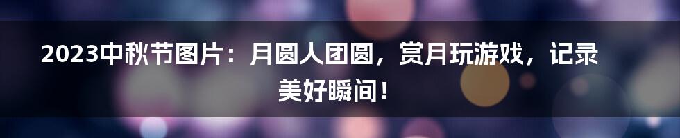 2023中秋节图片：月圆人团圆，赏月玩游戏，记录美好瞬间！