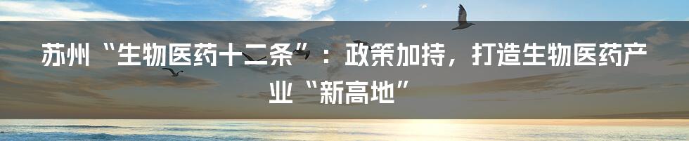 苏州“生物医药十二条”:政策加持,打造生物医药产业“新高地”