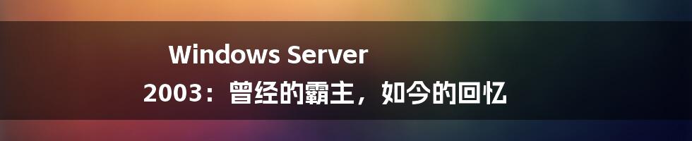 Windows Server 2003：曾经的霸主，如今的回忆