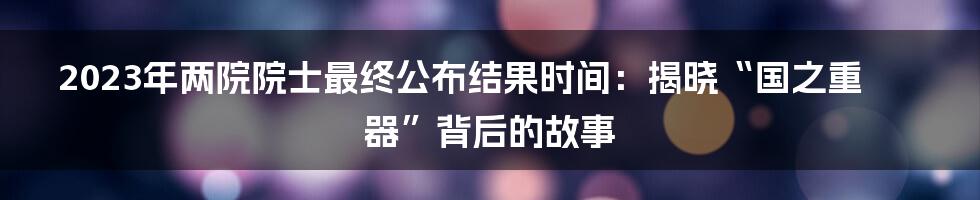 2023年两院院士最终公布结果时间:揭晓“国之重器”背后的故事