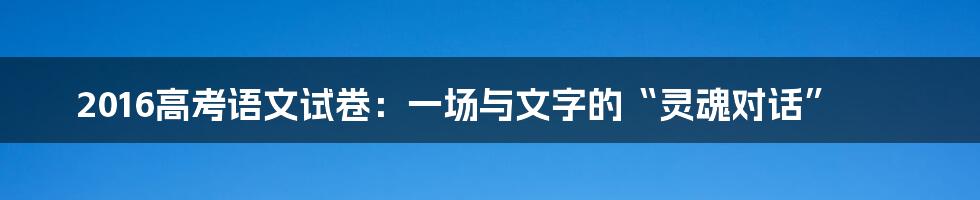 2016高考语文试卷:一场与文字的“灵魂对话”