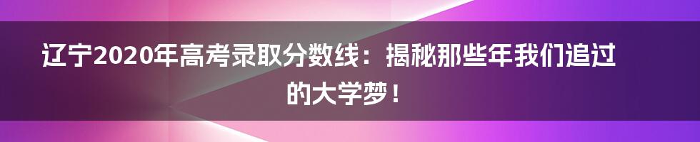 辽宁2020年高考录取分数线:揭秘那些年我们追过的大学梦!
