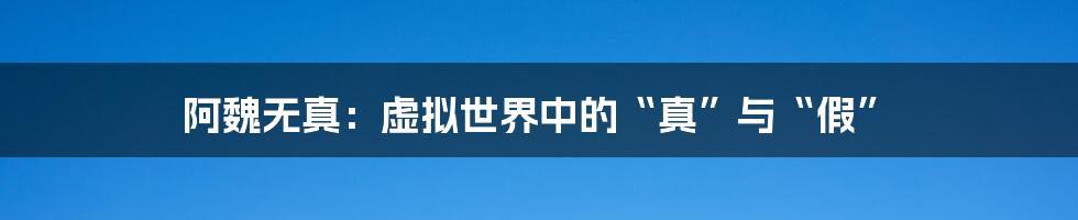 阿魏无真:虚拟世界中的“真”与“假”