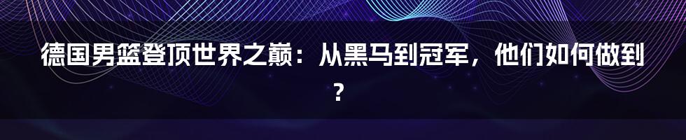 德国男篮登顶世界之巅:从黑马到冠军,他们如何做到?