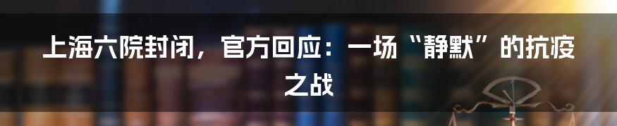 上海六院封闭,官方回应:一场“静默”的抗疫之战