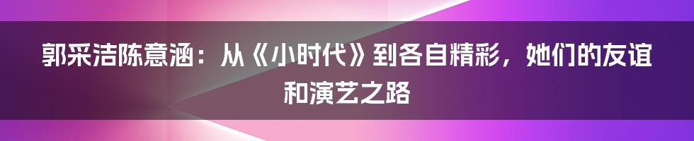 郭采洁陈意涵:从《小时代》到各自精彩,她们的友谊和演艺之路