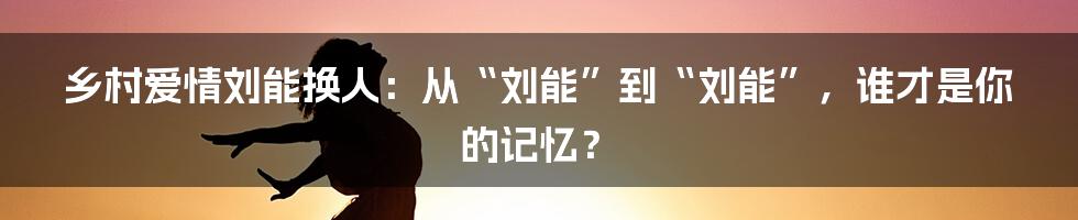 乡村爱情刘能换人：从“刘能”到“刘能”，谁才是你的记忆？