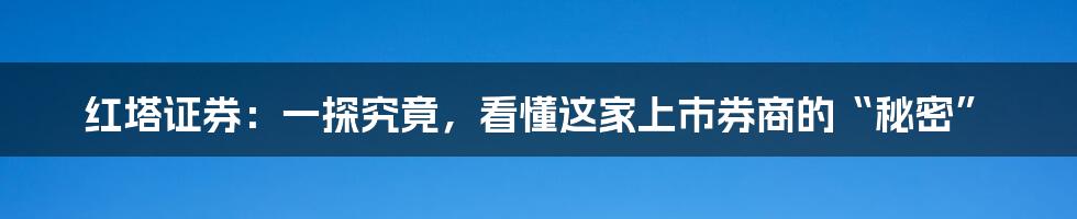 红塔证券:一探究竟,看懂这家上市券商的“秘密”
