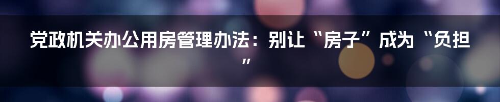 党政机关办公用房管理办法:别让“房子”成为“负担”