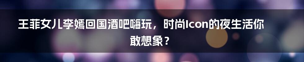 王菲女儿李嫣回国酒吧嗨玩,时尚Icon的夜生活你敢想象?