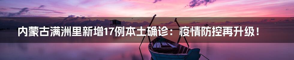 内蒙古满洲里新增17例本土确诊:疫情防控再升级!
