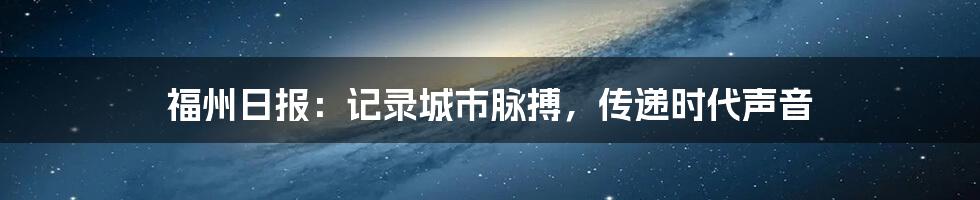 福州日报:记录城市脉搏,传递时代声音