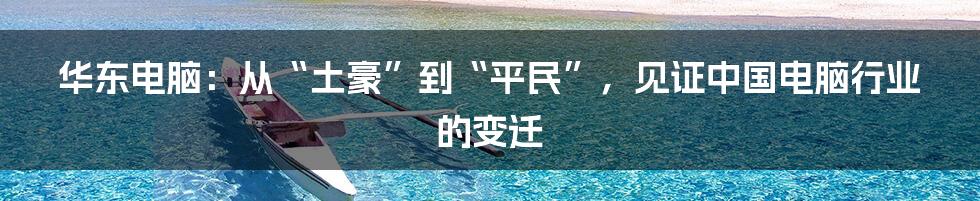 华东电脑:从“土豪”到“平民”,见证中国电脑行业的变迁