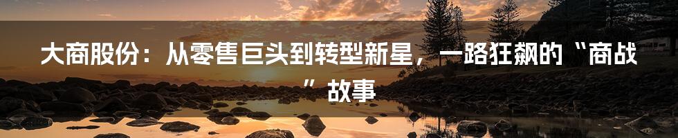 大商股份:从零售巨头到转型新星,一路狂飙的“商战”故事