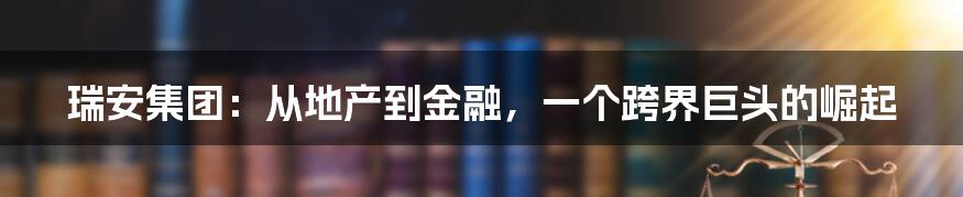瑞安集团:从地产到金融,一个跨界巨头的崛起