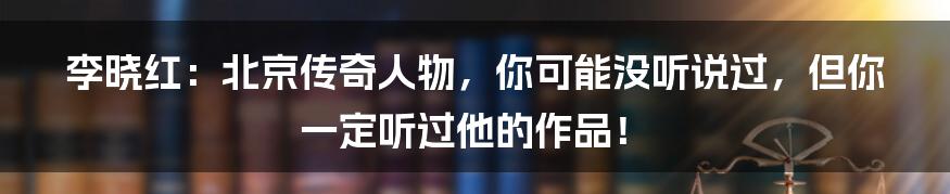 李晓红：北京传奇人物，你可能没听说过，但你一定听过他的作品！