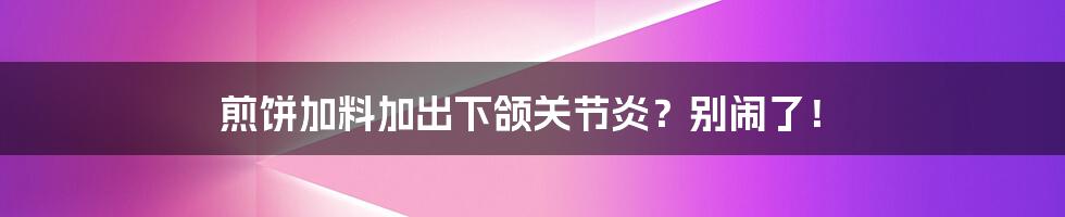 煎饼加料加出下颌关节炎?别闹了!