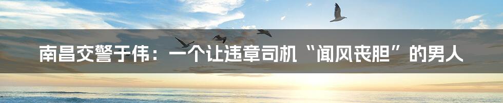 南昌交警于伟:一个让违章司机“闻风丧胆”的男人