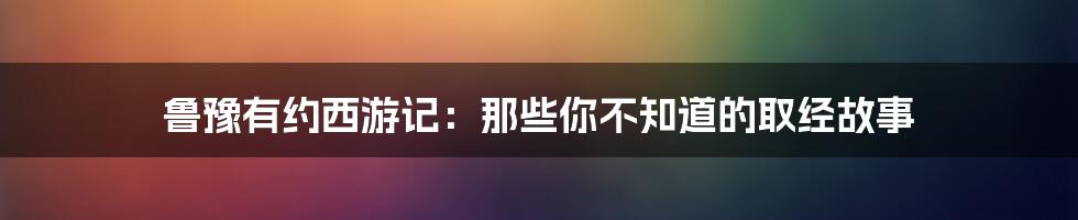 鲁豫有约西游记:那些你不知道的取经故事