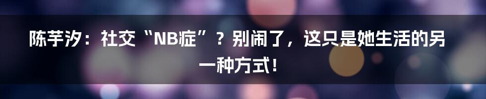 陈芋汐:社交“NB症”?别闹了,这只是她生活的另一种方式!